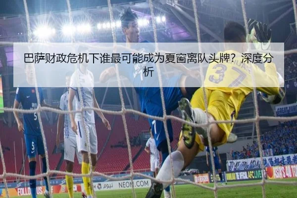 巴萨财政危机下谁最可能成为夏窗离队头牌？深度分析